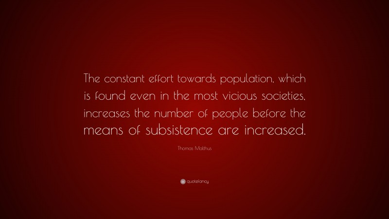 Thomas Malthus Quote: “The constant effort towards population, which is found even in the most vicious societies, increases the number of people before the means of subsistence are increased.”