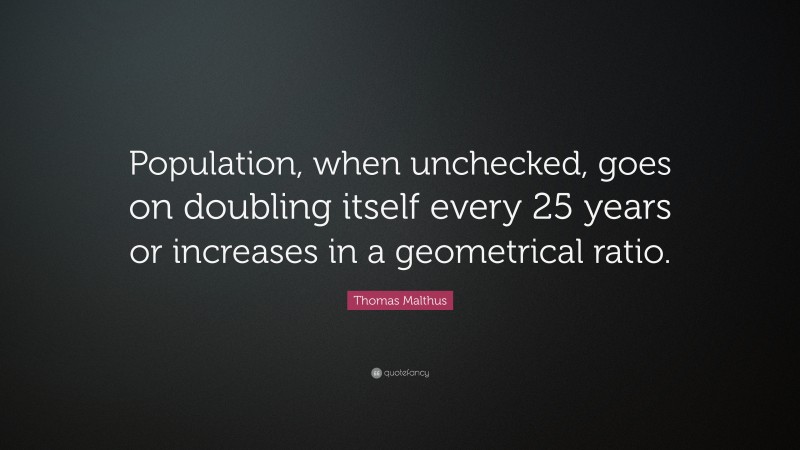 Thomas Malthus Quote: “Population, when unchecked, goes on doubling itself every 25 years or increases in a geometrical ratio.”