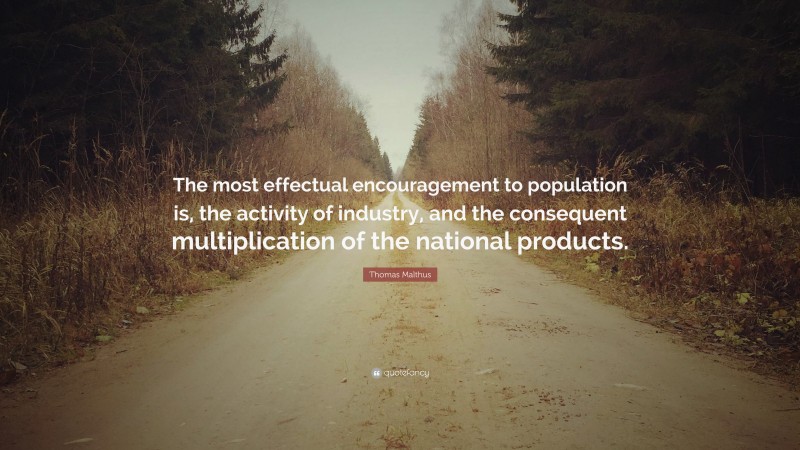 Thomas Malthus Quote: “The most effectual encouragement to population is, the activity of industry, and the consequent multiplication of the national products.”