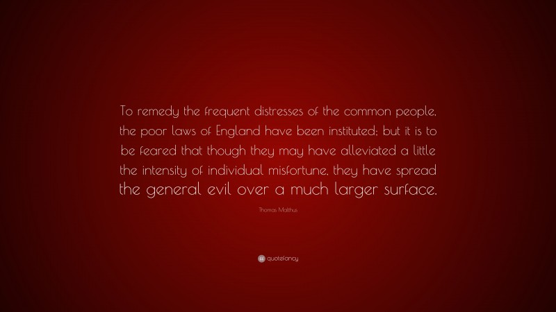Thomas Malthus Quote: “To remedy the frequent distresses of the common people, the poor laws of England have been instituted; but it is to be feared that though they may have alleviated a little the intensity of individual misfortune, they have spread the general evil over a much larger surface.”