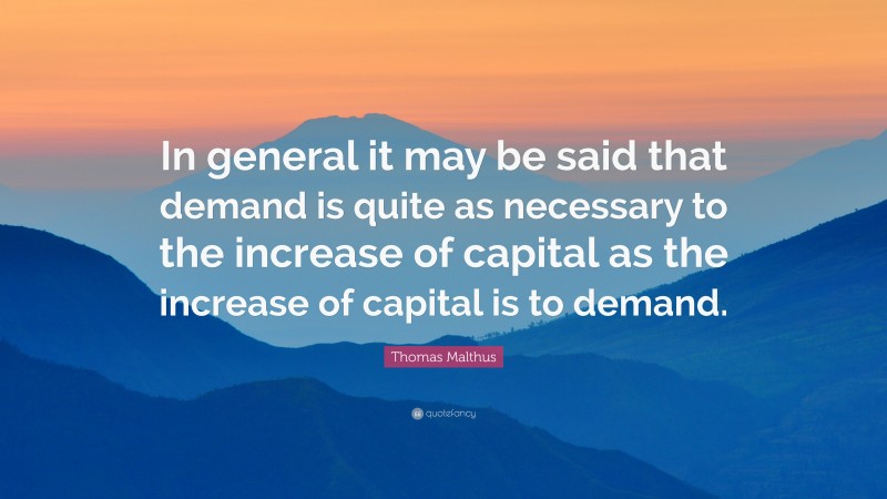 Thomas Malthus Quote: “In general it may be said that demand is quite as necessary to the increase of capital as the increase of capital is to demand.”