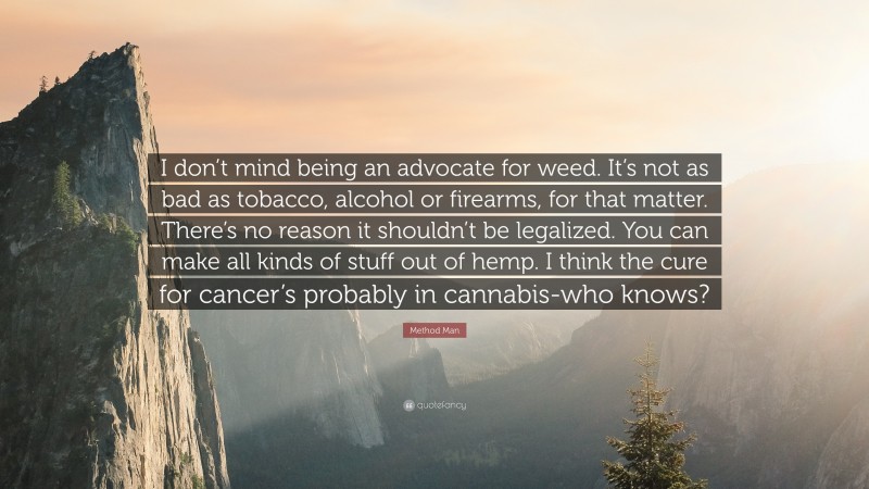 Method Man Quote: “I don’t mind being an advocate for weed. It’s not as bad as tobacco, alcohol or firearms, for that matter. There’s no reason it shouldn’t be legalized. You can make all kinds of stuff out of hemp. I think the cure for cancer’s probably in cannabis-who knows?”