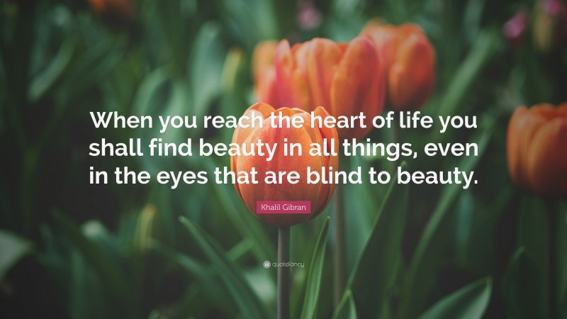 Khalil Gibran Quote: “When you reach the heart of life you shall find beauty in all things, even in the eyes that are blind to beauty.”
