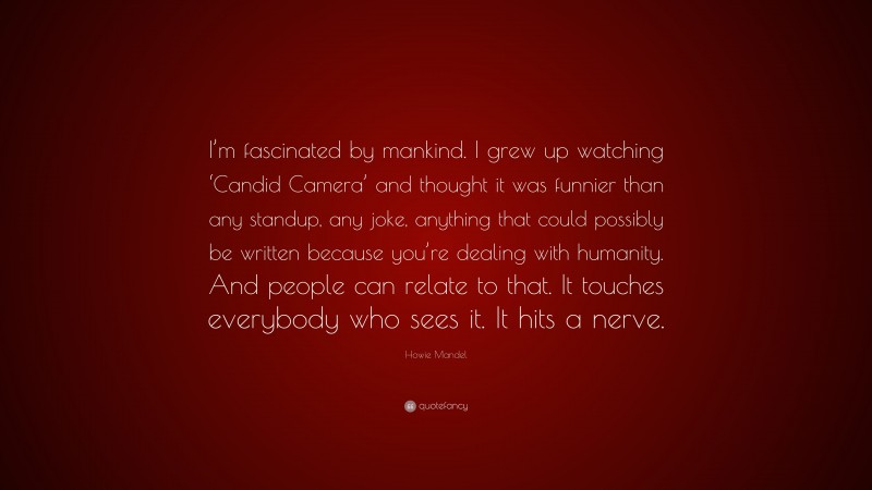 Howie Mandel Quote: “I’m fascinated by mankind. I grew up watching ‘Candid Camera’ and thought it was funnier than any standup, any joke, anything that could possibly be written because you’re dealing with humanity. And people can relate to that. It touches everybody who sees it. It hits a nerve.”