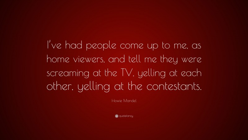 Howie Mandel Quote: “I’ve had people come up to me, as home viewers, and tell me they were screaming at the TV, yelling at each other, yelling at the contestants.”