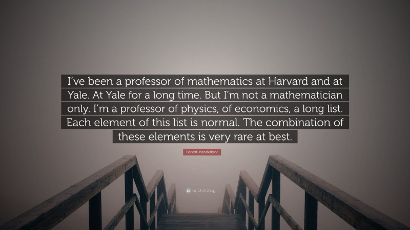 Benoit Mandelbrot Quote: “I’ve been a professor of mathematics at Harvard and at Yale. At Yale for a long time. But I’m not a mathematician only. I’m a professor of physics, of economics, a long list. Each element of this list is normal. The combination of these elements is very rare at best.”