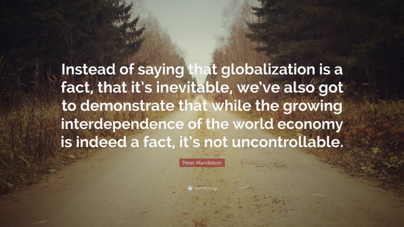 Peter Mandelson Quote: “Instead of saying that globalization is a fact, that it’s inevitable, we’ve also got to demonstrate that while the growing interdependence of the world economy is indeed a fact, it’s not uncontrollable.”