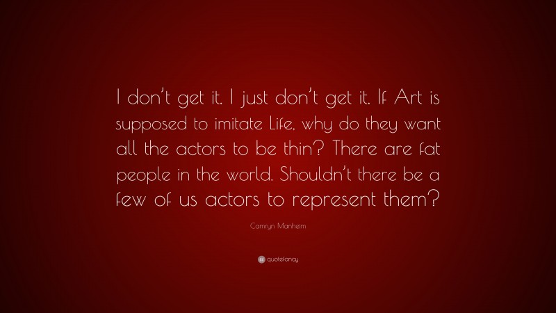 Camryn Manheim Quote: “I don’t get it. I just don’t get it. If Art is supposed to imitate Life, why do they want all the actors to be thin? There are fat people in the world. Shouldn’t there be a few of us actors to represent them?”