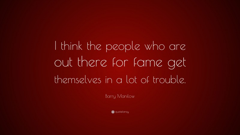 Barry Manilow Quote: “I think the people who are out there for fame get themselves in a lot of trouble.”