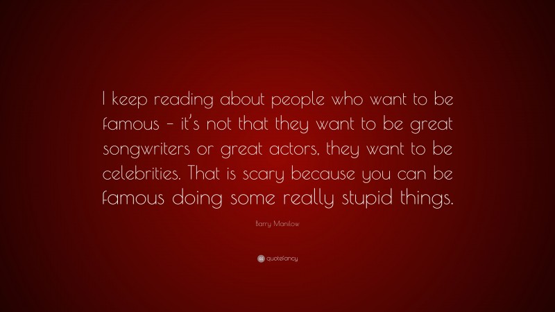 Barry Manilow Quote: “I keep reading about people who want to be famous – it’s not that they want to be great songwriters or great actors, they want to be celebrities. That is scary because you can be famous doing some really stupid things.”