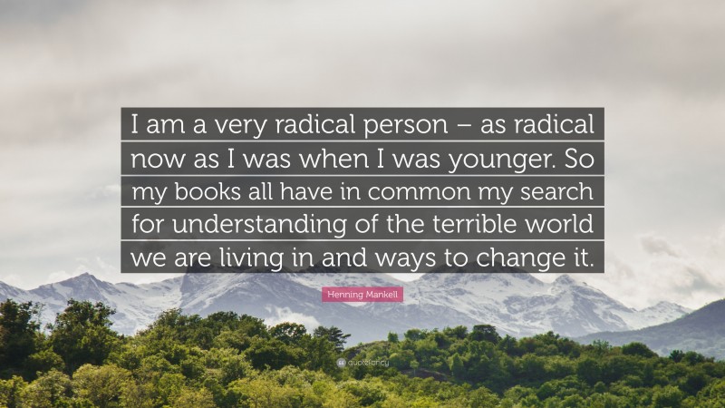 Henning Mankell Quote: “I am a very radical person – as radical now as I was when I was younger. So my books all have in common my search for understanding of the terrible world we are living in and ways to change it.”