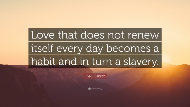 Khalil Gibran Quote: “Love that does not renew itself every day becomes a habit and in turn a slavery.”
