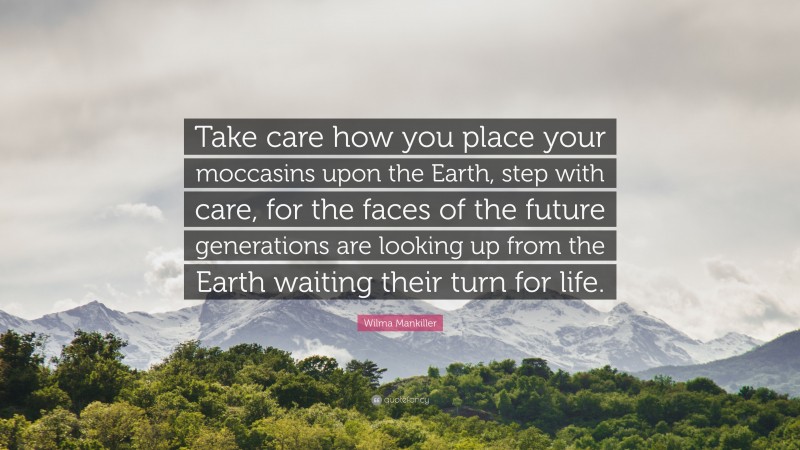 Wilma Mankiller Quote: “Take care how you place your moccasins upon the Earth, step with care, for the faces of the future generations are looking up from the Earth waiting their turn for life.”