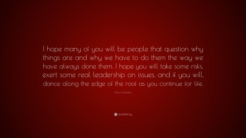 Wilma Mankiller Quote: “I hope many of you will be people that question why things are and why we have to do them the way we have always done them. I hope you will take some risks, exert some real leadership on issues, and if you will, dance along the edge of the roof as you continue for life.”