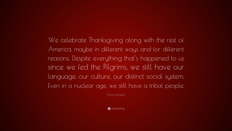 Wilma Mankiller Quote: “We celebrate Thanksgiving along with the rest of America, maybe in different ways and for different reasons. Despite everything that’s happened to us since we fed the Pilgrims, we still have our language, our culture, our distinct social system. Even in a nuclear age, we still have a tribal people.”