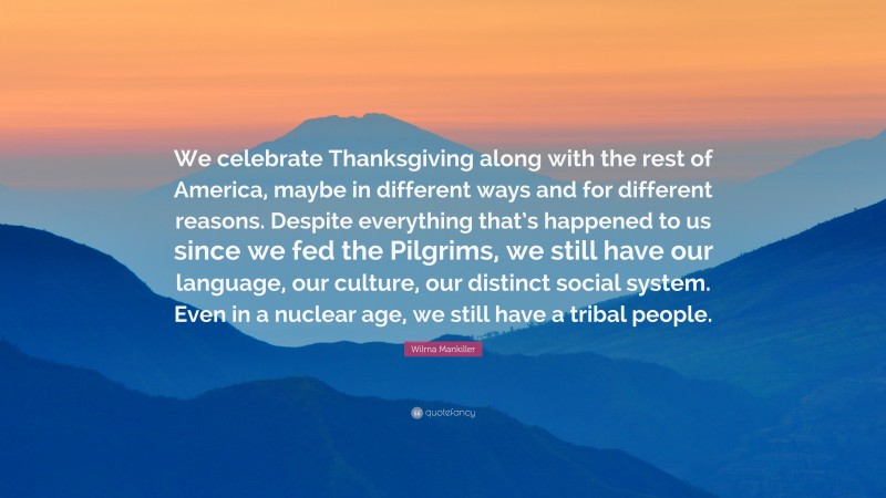 Wilma Mankiller Quote: “We celebrate Thanksgiving along with the rest of America, maybe in different ways and for different reasons. Despite everything that’s happened to us since we fed the Pilgrims, we still have our language, our culture, our distinct social system. Even in a nuclear age, we still have a tribal people.”