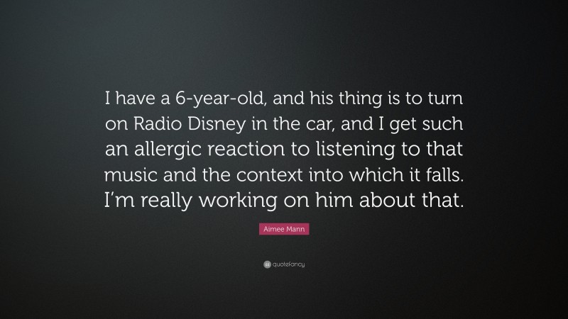 Aimee Mann Quote: “I have a 6-year-old, and his thing is to turn on Radio Disney in the car, and I get such an allergic reaction to listening to that music and the context into which it falls. I’m really working on him about that.”