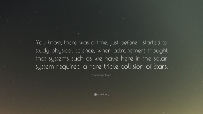 Murray Gell-Mann Quote: “You know, there was a time, just before I started to study physical science, when astronomers thought that systems such as we have here in the solar system required a rare triple collision of stars.”