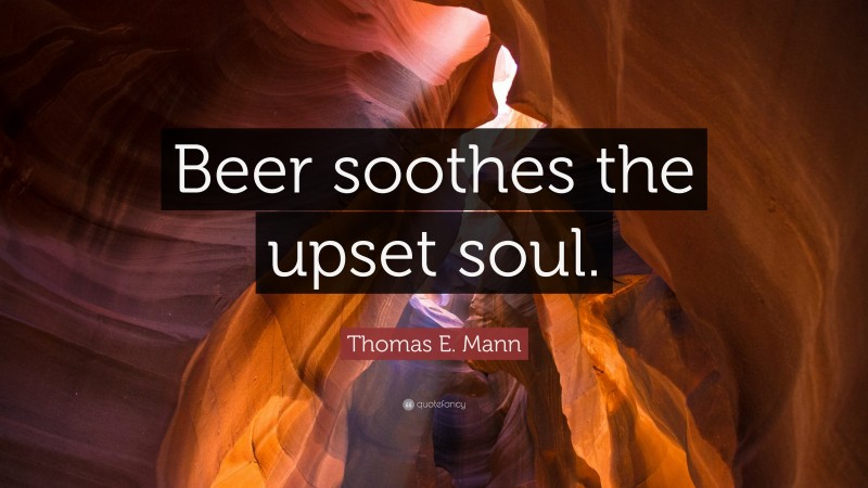 Thomas E. Mann Quote: “Beer soothes the upset soul.”