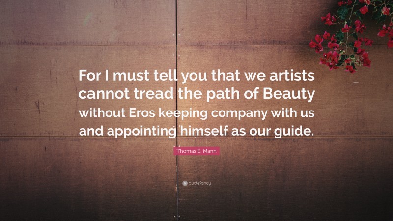 Thomas E. Mann Quote: “For I must tell you that we artists cannot tread the path of Beauty without Eros keeping company with us and appointing himself as our guide.”