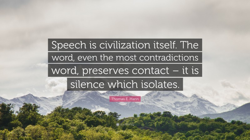 Thomas E. Mann Quote: “Speech is civilization itself. The word, even the most contradictions word, preserves contact – it is silence which isolates.”