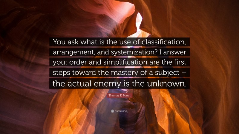 Thomas E. Mann Quote: “You ask what is the use of classification, arrangement, and systemization? I answer you: order and simplification are the first steps toward the mastery of a subject – the actual enemy is the unknown.”