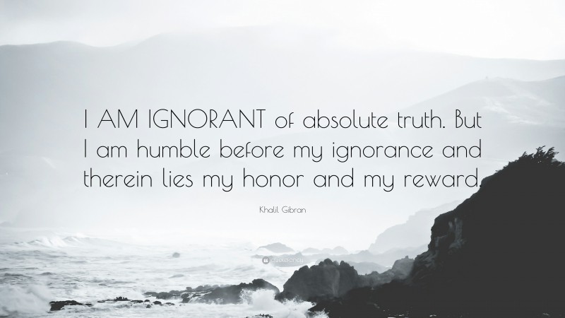 Khalil Gibran Quote: “I AM IGNORANT of absolute truth. But I am humble before my ignorance and therein lies my honor and my reward.”