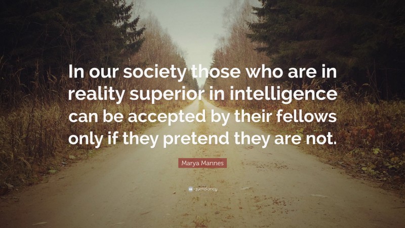 Marya Mannes Quote: “In our society those who are in reality superior in intelligence can be accepted by their fellows only if they pretend they are not.”