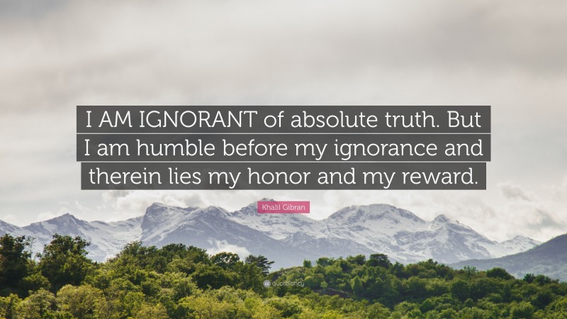 Khalil Gibran Quote: “I AM IGNORANT of absolute truth. But I am humble before my ignorance and therein lies my honor and my reward.”