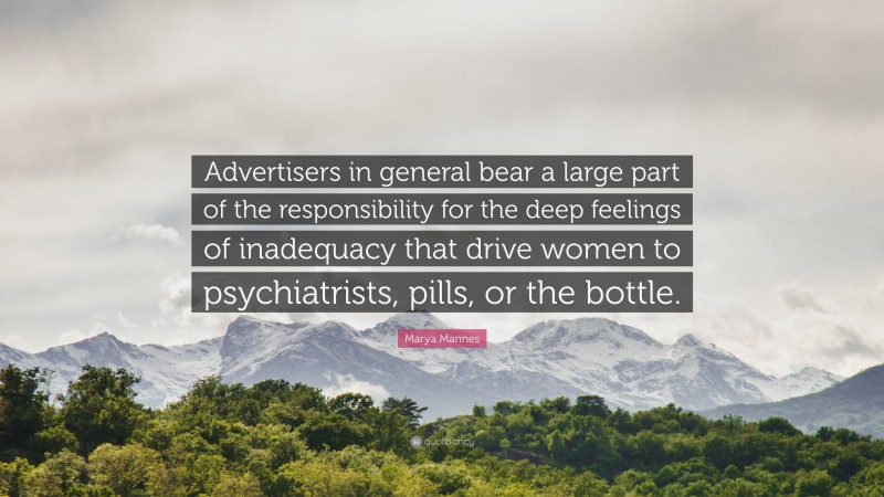 Marya Mannes Quote: “Advertisers in general bear a large part of the responsibility for the deep feelings of inadequacy that drive women to psychiatrists, pills, or the bottle.”