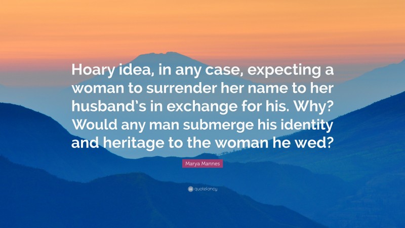 Marya Mannes Quote: “Hoary idea, in any case, expecting a woman to surrender her name to her husband’s in exchange for his. Why? Would any man submerge his identity and heritage to the woman he wed?”