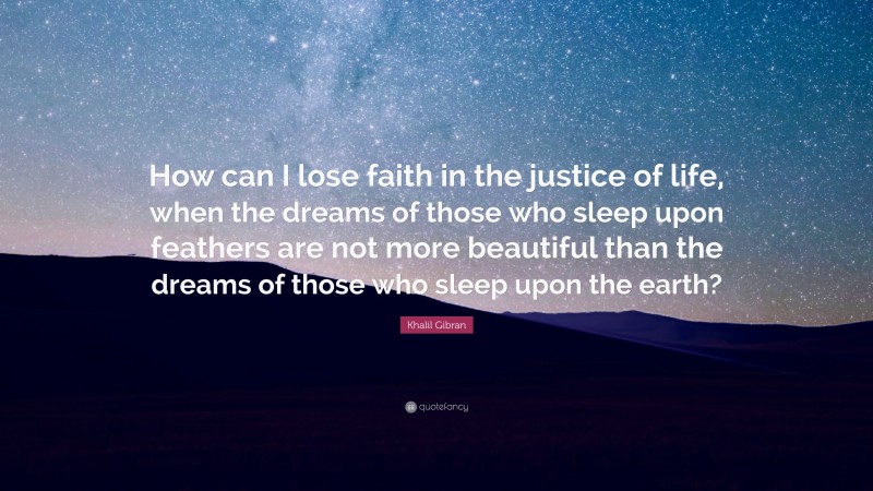 Khalil Gibran Quote: “How can I lose faith in the justice of life, when the dreams of those who sleep upon feathers are not more beautiful than the dreams of those who sleep upon the earth?”