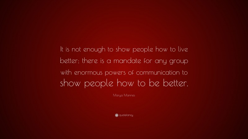 Marya Mannes Quote: “It is not enough to show people how to live better; there is a mandate for any group with enormous powers of communication to show people how to be better.”