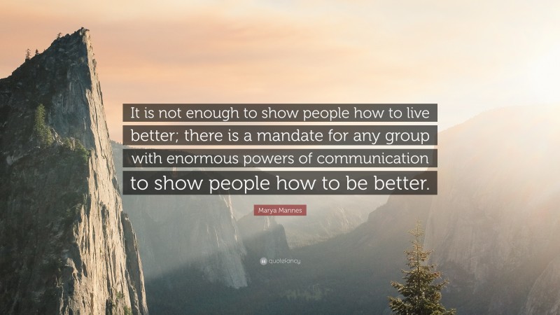 Marya Mannes Quote: “It is not enough to show people how to live better; there is a mandate for any group with enormous powers of communication to show people how to be better.”