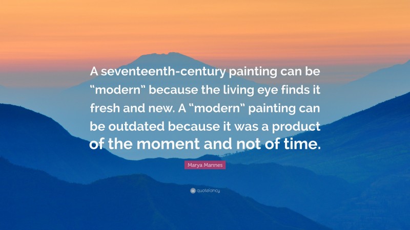 Marya Mannes Quote: “A seventeenth-century painting can be “modern” because the living eye finds it fresh and new. A “modern” painting can be outdated because it was a product of the moment and not of time.”