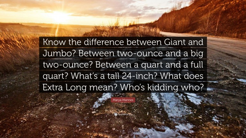 Marya Mannes Quote: “Know the difference between Giant and Jumbo? Between two-ounce and a big two-ounce? Between a quart and a full quart? What’s a tall 24-inch? What does Extra Long mean? Who’s kidding who?”