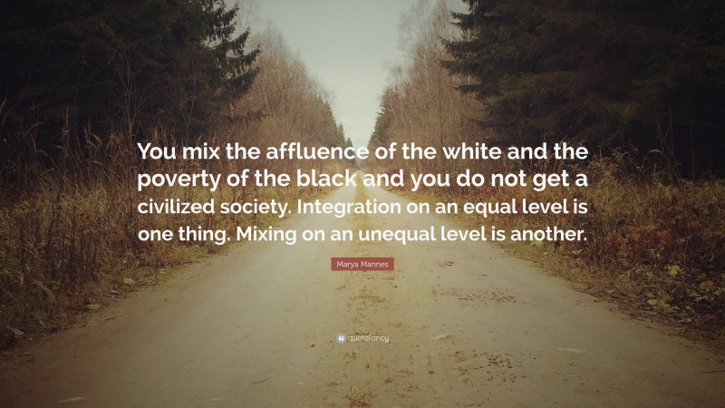 Marya Mannes Quote: “You mix the affluence of the white and the poverty of the black and you do not get a civilized society. Integration on an equal level is one thing. Mixing on an unequal level is another.”