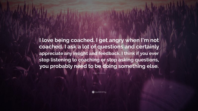 Peyton Manning Quote: “I love being coached. I get angry when I’m not coached. I ask a lot of questions and certainly appreciate any insight and feedback. I think if you ever stop listening to coaching or stop asking questions, you probably need to be doing something else.”