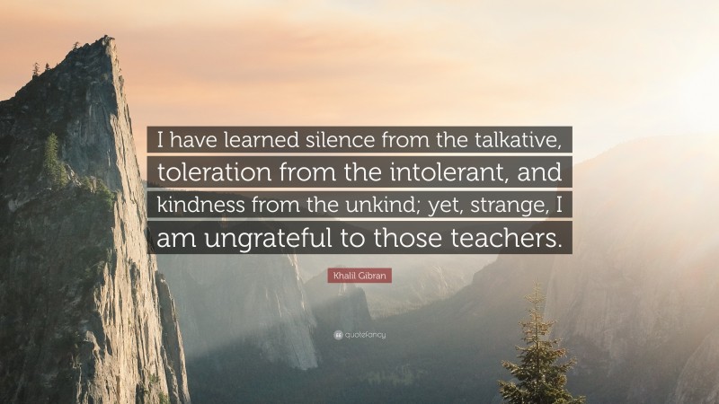Khalil Gibran Quote: “I have learned silence from the talkative, toleration from the intolerant, and kindness from the unkind; yet, strange, I am ungrateful to those teachers.”
