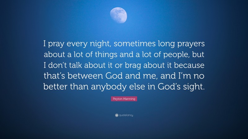 Peyton Manning Quote: “I pray every night, sometimes long prayers about a lot of things and a lot of people, but I don’t talk about it or brag about it because that’s between God and me, and I’m no better than anybody else in God’s sight.”