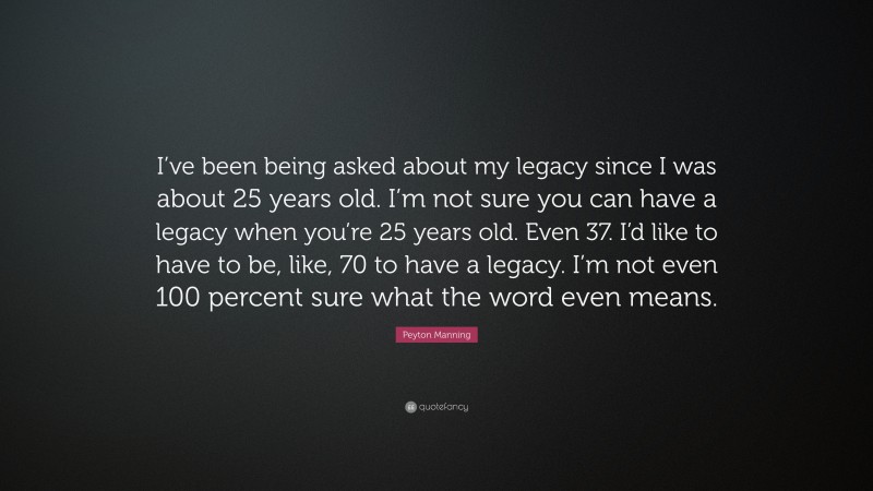 Peyton Manning Quote: “I’ve been being asked about my legacy since I was about 25 years old. I’m not sure you can have a legacy when you’re 25 years old. Even 37. I’d like to have to be, like, 70 to have a legacy. I’m not even 100 percent sure what the word even means.”