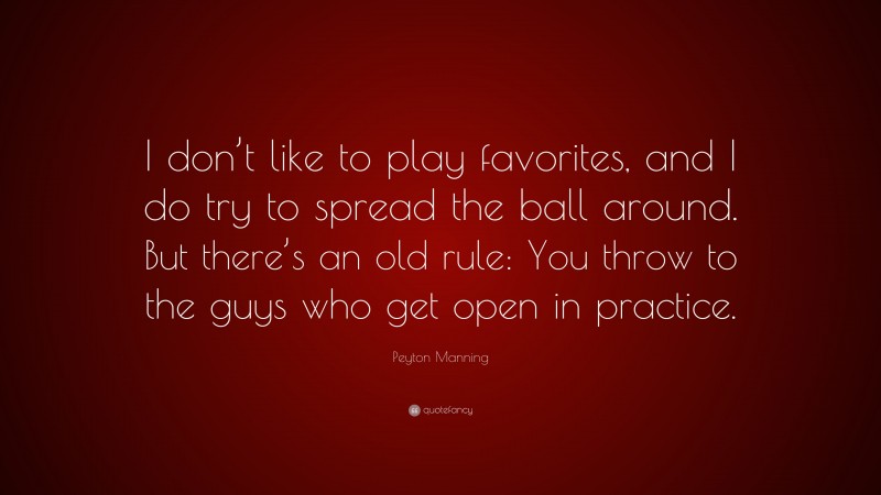 Peyton Manning Quote: “I don’t like to play favorites, and I do try to spread the ball around. But there’s an old rule: You throw to the guys who get open in practice.”