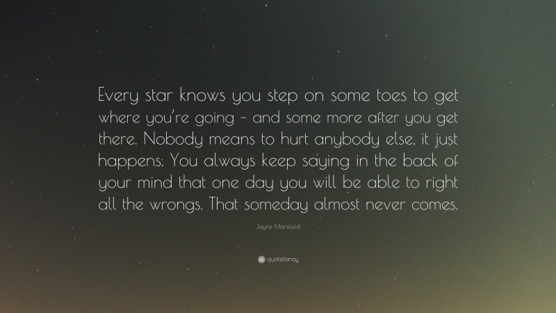 Jayne Mansfield Quote: “Every star knows you step on some toes to get where you’re going – and some more after you get there. Nobody means to hurt anybody else, it just happens. You always keep saying in the back of your mind that one day you will be able to right all the wrongs. That someday almost never comes.”