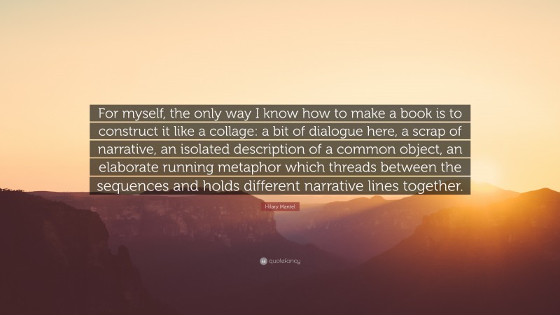 Hilary Mantel Quote: “For myself, the only way I know how to make a book is to construct it like a collage: a bit of dialogue here, a scrap of narrative, an isolated description of a common object, an elaborate running metaphor which threads between the sequences and holds different narrative lines together.”