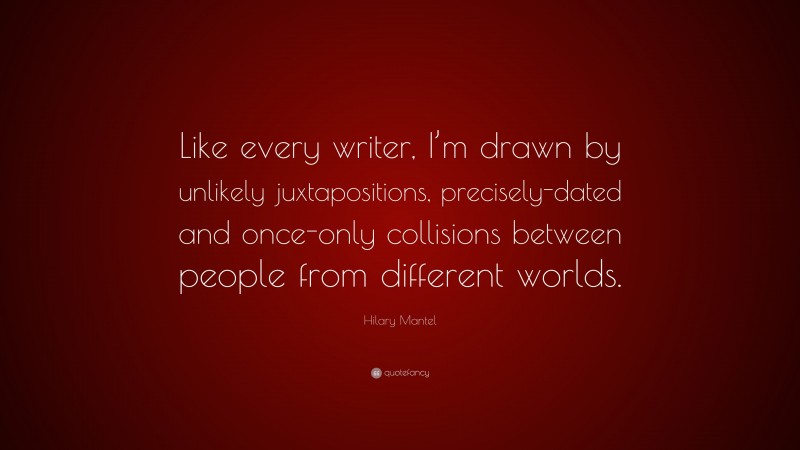 Hilary Mantel Quote: “Like every writer, I’m drawn by unlikely juxtapositions, precisely-dated and once-only collisions between people from different worlds.”