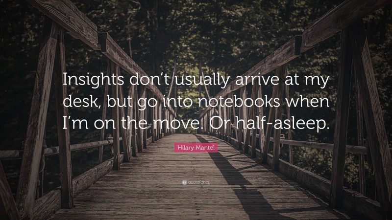 Hilary Mantel Quote: “Insights don’t usually arrive at my desk, but go into notebooks when I’m on the move. Or half-asleep.”