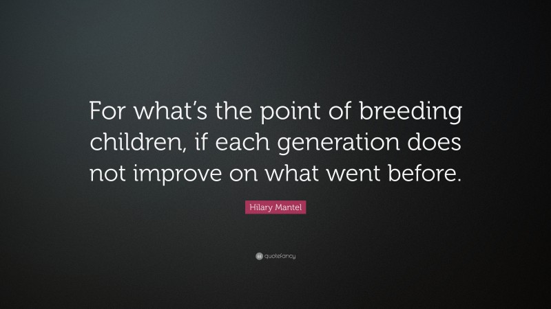 Hilary Mantel Quote: “For what’s the point of breeding children, if each generation does not improve on what went before.”