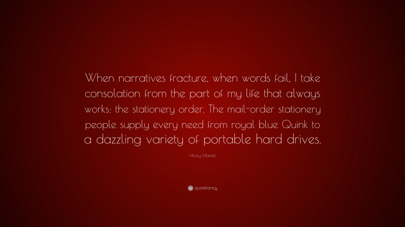Hilary Mantel Quote: “When narratives fracture, when words fail, I take consolation from the part of my life that always works: the stationery order. The mail-order stationery people supply every need from royal blue Quink to a dazzling variety of portable hard drives.”
