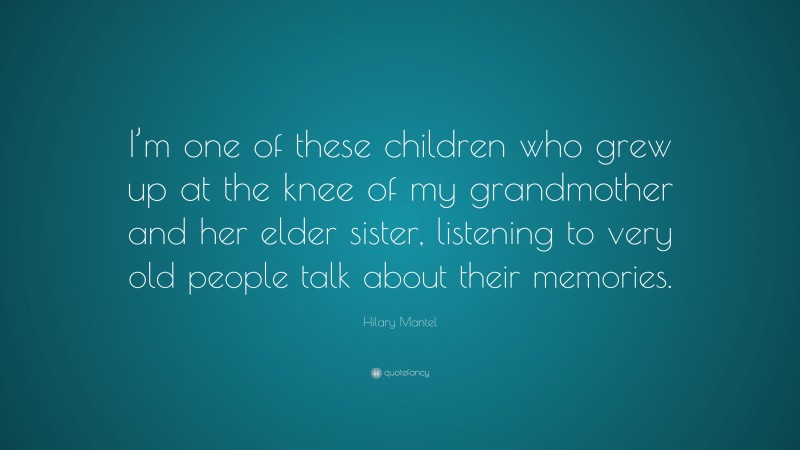 Hilary Mantel Quote: “I’m one of these children who grew up at the knee of my grandmother and her elder sister, listening to very old people talk about their memories.”
