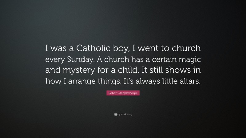 Robert Mapplethorpe Quote: “I was a Catholic boy, I went to church every Sunday. A church has a certain magic and mystery for a child. It still shows in how I arrange things. It’s always little altars.”